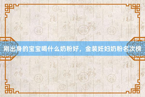 刚出身的宝宝喝什么奶粉好，金装妊妇奶粉名次榜